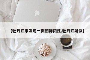 【牡丹江市发现一例初筛阳性,牡丹江疑似】