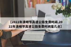 【2022年清明节高速公路免费时间,2022年清明节高速公路免费时间是几点】