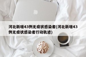 河北新增43例无症状感染者(河北新增43例无症状感染者行动轨迹)