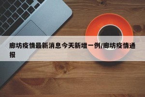 廊坊疫情最新消息今天新增一例/廊坊疫情通报