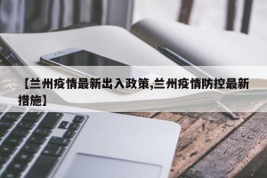 【兰州疫情最新出入政策,兰州疫情防控最新措施】