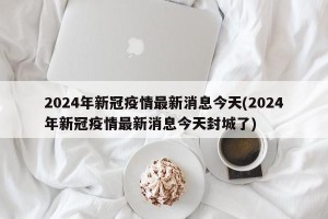 2024年新冠疫情最新消息今天(2024年新冠疫情最新消息今天封城了)