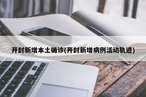 开封新增本土确诊(开封新增病例活动轨迹)