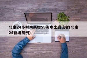 北京24小时内新增55例本土感染者(北京24新增病例)