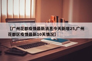 【广州花都疫情最新消息今天新增25,广州花都区疫情最新10天情况】