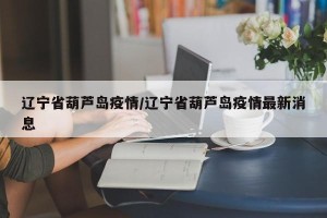 辽宁省葫芦岛疫情/辽宁省葫芦岛疫情最新消息