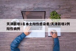 天津新增1名本土阳性感染者/天津新增2例阳性病例