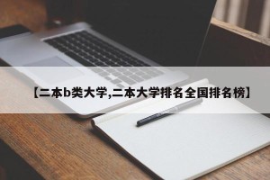 【二本b类大学,二本大学排名全国排名榜】
