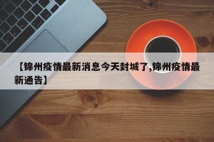 【锦州疫情最新消息今天封城了,锦州疫情最新通告】