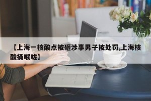 【上海一核酸点被砸涉事男子被处罚,上海核酸捅喉咙】