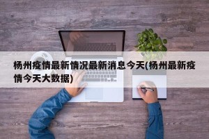杨州疫情最新情况最新消息今天(杨州最新疫情今天大数据)