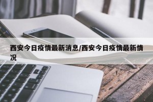 西安今日疫情最新消息/西安今日疫情最新情况