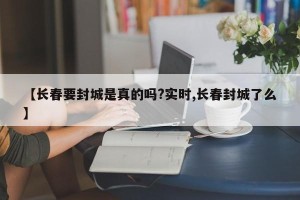 【长春要封城是真的吗?实时,长春封城了么】