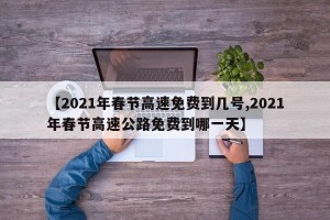 【2021年春节高速免费到几号,2021年春节高速公路免费到哪一天】