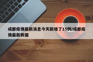 成都疫情最新消息今天新增了15例/成都疫情最新数据