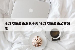 全球疫情最新消息今天/全球疫情最新公布消息