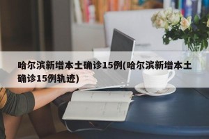 哈尔滨新增本土确诊15例(哈尔滨新增本土确诊15例轨迹)