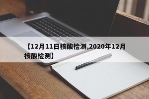 【12月11日核酸检测,2020年12月核酸检测】