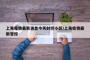 上海疫情最新消息今天封控小区/上海疫情最新管控