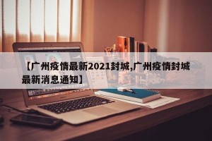 【广州疫情最新2021封城,广州疫情封城最新消息通知】