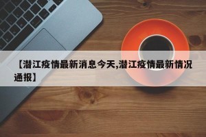 【潜江疫情最新消息今天,潜江疫情最新情况通报】