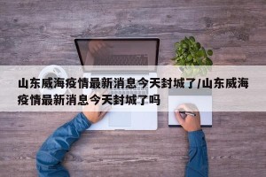 山东威海疫情最新消息今天封城了/山东威海疫情最新消息今天封城了吗