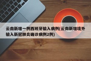 云南新增一例西班牙输入病例(云南新增境外输入新冠肺炎确诊病例2例)