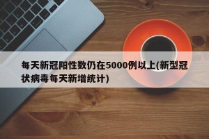 每天新冠阳性数仍在5000例以上(新型冠状病毒每天新增统计)
