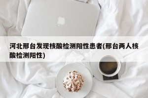 河北邢台发现核酸检测阳性患者(邢台两人核酸检测阳性)