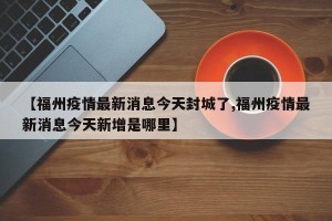 【福州疫情最新消息今天封城了,福州疫情最新消息今天新增是哪里】