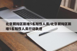 北京朝阳区新增5名阳性人员/北京朝阳区新增5名阳性人员行动轨迹