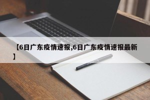 【6日广东疫情速报,6日广东疫情速报最新】