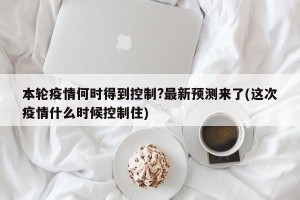 本轮疫情何时得到控制?最新预测来了(这次疫情什么时候控制住)