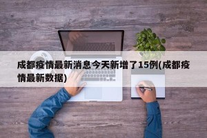 成都疫情最新消息今天新增了15例(成都疫情最新数据)