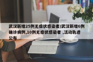 武汉新增25例无症状感染者/武汉新增6例确诊病例,10例无症状感染者 ,活动轨迹公布