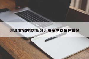 河北石家庄疫情/河北石家庄疫情严重吗