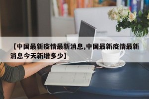 【中国最新疫情最新消息,中国最新疫情最新消息今天新增多少】