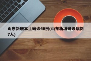 山东新增本土确诊66例(山东新增确诊病例7人)