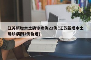 江苏新增本土确诊病例22例(江苏新增本土确诊病例1例轨迹)