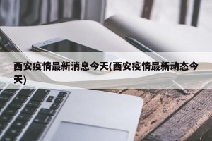 西安疫情最新消息今天(西安疫情最新动态今天)