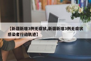 【新疆新增3例无症状,新疆新增3例无症状感染者行动轨迹】