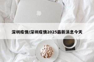深圳疫情/深圳疫情2025最新消息今天