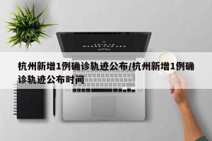 杭州新增1例确诊轨迹公布/杭州新增1例确诊轨迹公布时间