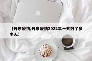 【丹东疫情,丹东疫情2022年一共封了多少天】