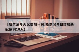 【哈尔滨今天又增加一例,哈尔滨今日增加新冠病例18人】