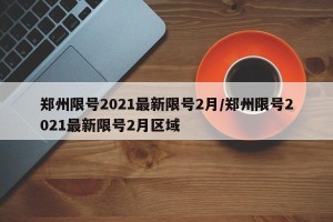郑州限号2021最新限号2月/郑州限号2021最新限号2月区域