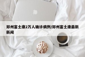 郑州富士康2万人确诊病例/郑州富士康最新新闻