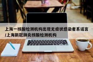 上海一核酸检测机构出现无症状感染者系谣言/上海新冠肺炎核酸检测机构