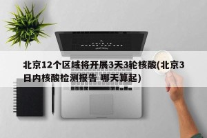 北京12个区域将开展3天3轮核酸(北京3日内核酸检测报告 哪天算起)