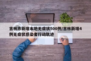 吉林市新增本地无症状500例/吉林新增4例无症状感染者行动轨迹